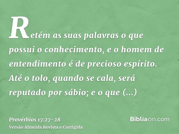 Retém as suas palavras o que possui o conhecimento, e o homem de entendimento é de precioso espírito.Até o tolo, quando se cala, será reputado por sábio; e o qu