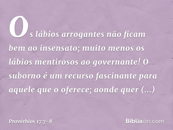 Os lábios arrogantes
não ficam bem ao insensato;
muito menos os lábios mentirosos
ao governante! O suborno é um recurso fascinante
para aquele que o oferece;
ao