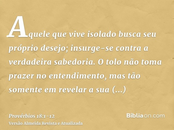 Aquele que vive isolado busca seu próprio desejo; insurge-se contra a verdadeira sabedoria.O tolo não toma prazer no entendimento, mas tão somente em revelar a