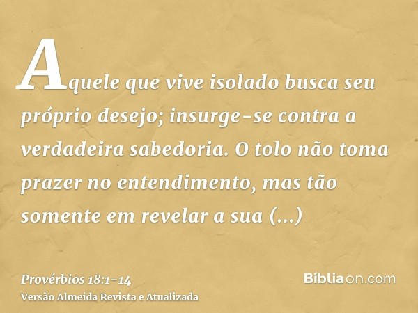 Aquele que vive isolado busca seu próprio desejo; insurge-se contra a verdadeira sabedoria.O tolo não toma prazer no entendimento, mas tão somente em revelar a 