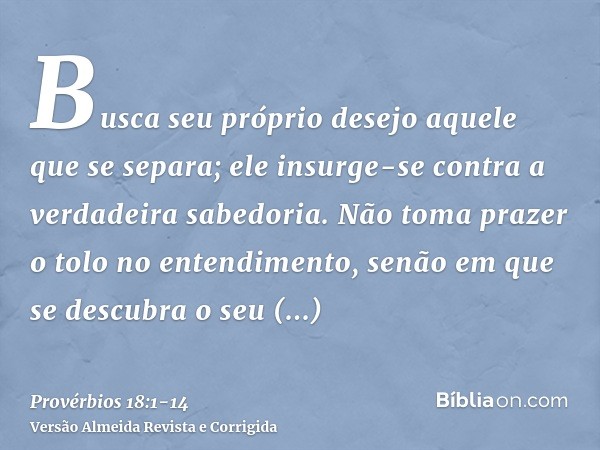 Busca seu próprio desejo aquele que se separa; ele insurge-se contra a verdadeira sabedoria.Não toma prazer o tolo no entendimento, senão em que se descubra o s