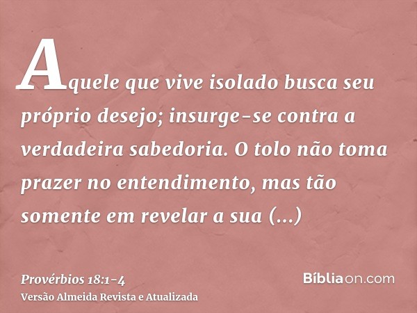 Aquele que vive isolado busca seu próprio desejo; insurge-se contra a verdadeira sabedoria.O tolo não toma prazer no entendimento, mas tão somente em revelar a