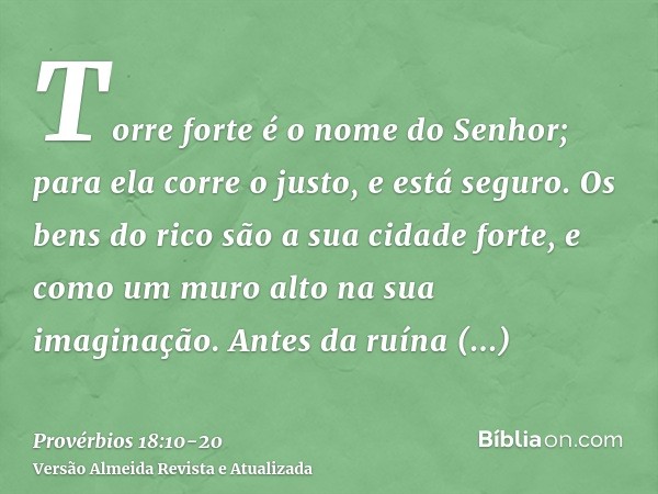 Torre forte é o nome do Senhor; para ela corre o justo, e está seguro.Os bens do rico são a sua cidade forte, e como um muro alto na sua imaginação.Antes da ruí
