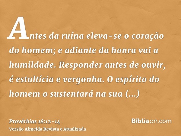 Antes da ruína eleva-se o coração do homem; e adiante da honra vai a humildade.Responder antes de ouvir, é estultícia e vergonha.O espírito do homem o sustentar