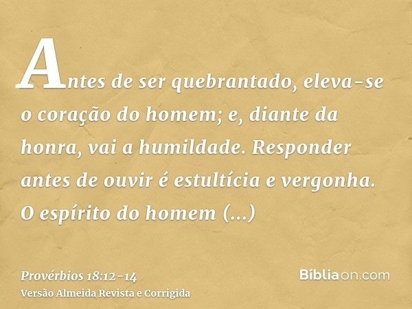 Antes de ser quebrantado, eleva-se o coração do homem; e, diante da honra, vai a humildade.Responder antes de ouvir é estultícia e vergonha.O espírito do homem 