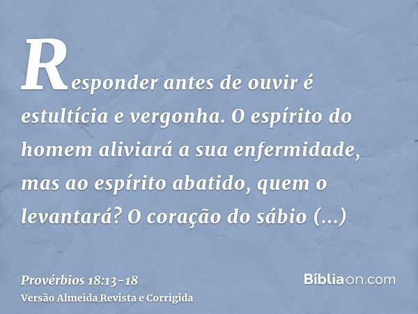 Responder antes de ouvir é estultícia e vergonha.O espírito do homem aliviará a sua enfermidade, mas ao espírito abatido, quem o levantará?O coração do sábio ad