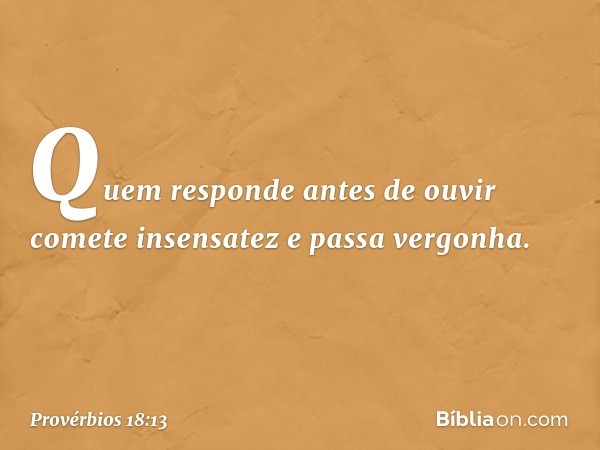 Quem responde antes de ouvir
comete insensatez e passa vergonha. -- Provérbios 18:13