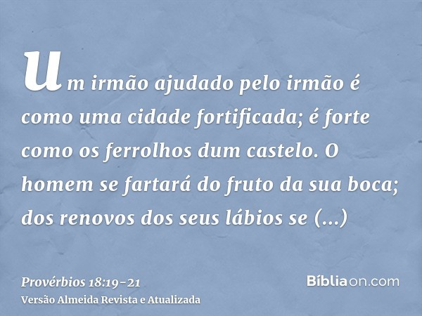 um irmão ajudado pelo irmão é como uma cidade fortificada; é forte como os ferrolhos dum castelo.O homem se fartará do fruto da sua boca; dos renovos dos seus l