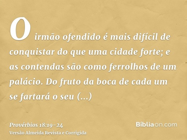 O irmão ofendido é mais difícil de conquistar do que uma cidade forte; e as contendas são como ferrolhos de um palácio.Do fruto da boca de cada um se fartará o