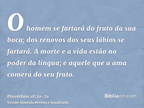 O homem se fartará do fruto da sua boca; dos renovos dos seus lábios se fartará.A morte e a vida estão no poder da língua; e aquele que a ama comerá do seu frut