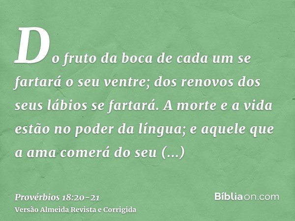 Do fruto da boca de cada um se fartará o seu ventre; dos renovos dos seus lábios se fartará.A morte e a vida estão no poder da língua; e aquele que a ama comerá