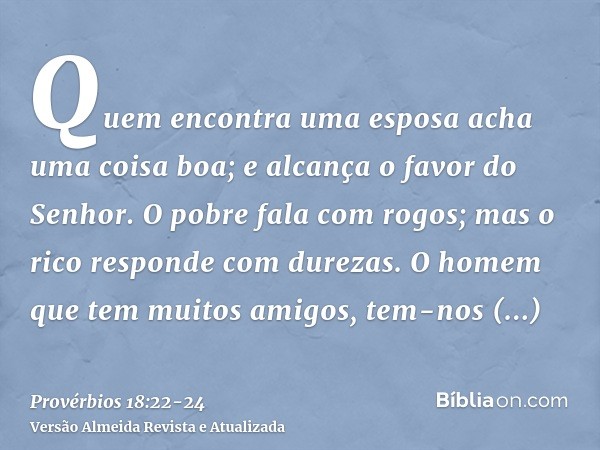 Quem encontra uma esposa acha uma coisa boa; e alcança o favor do Senhor.O pobre fala com rogos; mas o rico responde com durezas.O homem que tem muitos amigos, 