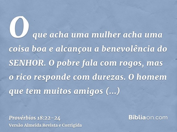 O que acha uma mulher acha uma coisa boa e alcançou a benevolência do SENHOR.O pobre fala com rogos, mas o rico responde com durezas.O homem que tem muitos amig