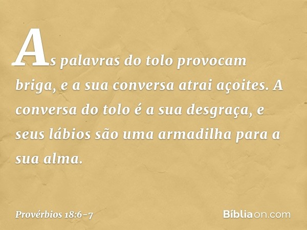 As palavras do tolo provocam briga,
e a sua conversa atrai açoites. A conversa do tolo é a sua desgraça,
e seus lábios são uma armadilha
para a sua alma. -- Pro