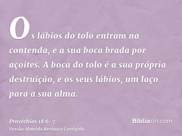 Os lábios do tolo entram na contenda, e a sua boca brada por açoites.A boca do tolo é a sua própria destruição, e os seus lábios, um laço para a sua alma.