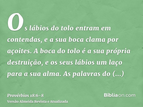 Os lábios do tolo entram em contendas, e a sua boca clama por açoites.A boca do tolo é a sua própria destruição, e os seus lábios um laço para a sua alma.As pal