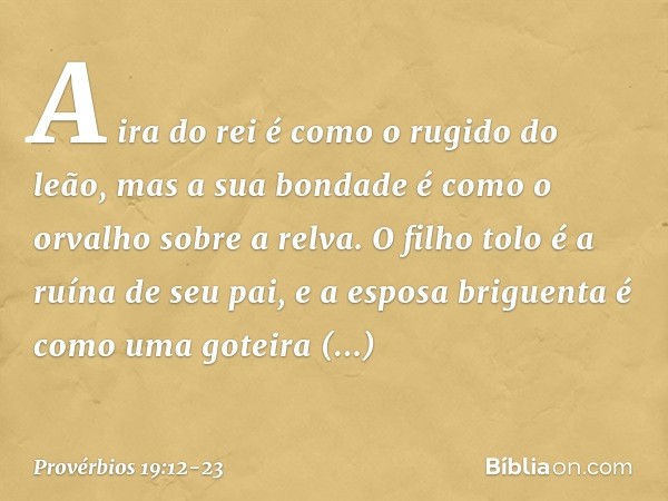 A ira do rei é como o rugido do leão,
mas a sua bondade
é como o orvalho sobre a relva. O filho tolo é a ruína de seu pai,
e a esposa briguenta
é como uma gotei