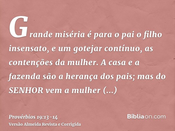 Grande miséria é para o pai o filho insensato, e um gotejar contínuo, as contenções da mulher.A casa e a fazenda são a herança dos pais; mas do SENHOR vem a mul