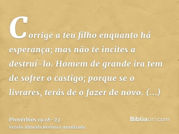 Corrige a teu filho enquanto há esperança; mas não te incites a destruí-lo.Homem de grande ira tem de sofrer o castigo; porque se o livrares, terás de o fazer d