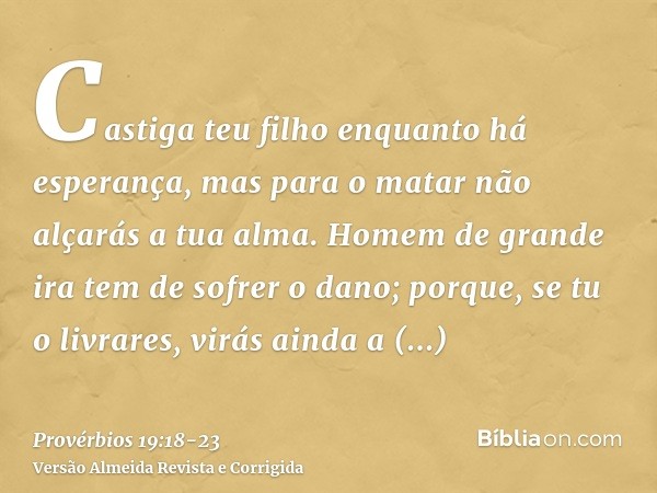 Castiga teu filho enquanto há esperança, mas para o matar não alçarás a tua alma.Homem de grande ira tem de sofrer o dano; porque, se tu o livrares, virás ainda