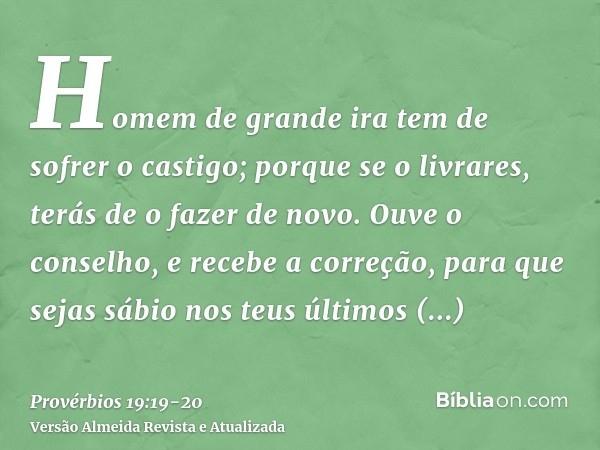 Homem de grande ira tem de sofrer o castigo; porque se o livrares, terás de o fazer de novo.Ouve o conselho, e recebe a correção, para que sejas sábio nos teus 