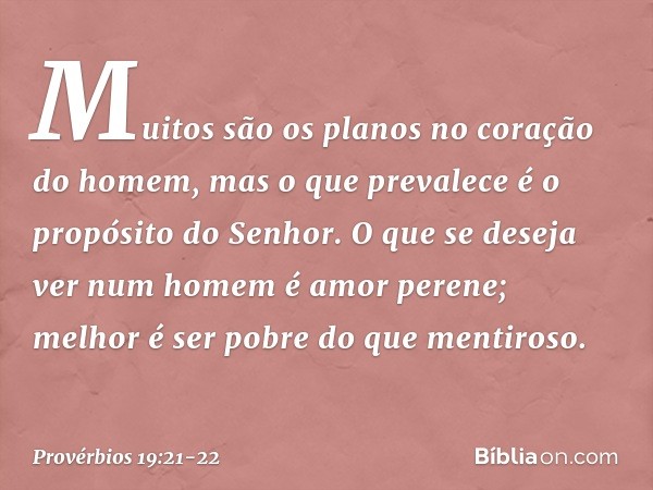 Muitos são os planos
no coração do homem,
mas o que prevalece
é o propósito do Senhor. O que se deseja ver num homem
é amor perene;
melhor é ser pobre do que me