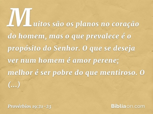 Muitos são os planos
no coração do homem,
mas o que prevalece
é o propósito do Senhor. O que se deseja ver num homem
é amor perene;
melhor é ser pobre do que me