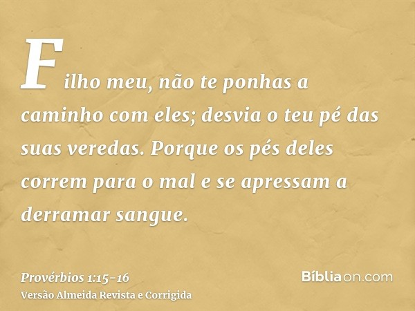 Filho meu, não te ponhas a caminho com eles; desvia o teu pé das suas veredas.Porque os pés deles correm para o mal e se apressam a derramar sangue.