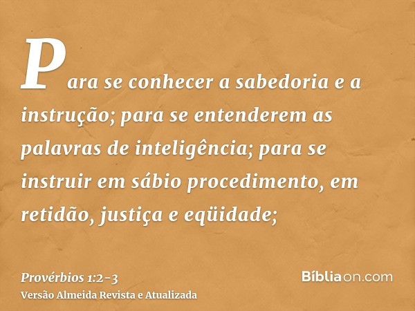 Para se conhecer a sabedoria e a instrução; para se entenderem as palavras de inteligência;para se instruir em sábio procedimento, em retidão, justiça e eqüidad