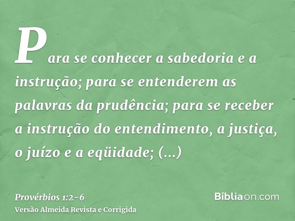 Para se conhecer a sabedoria e a instrução; para se entenderem as palavras da prudência;para se receber a instrução do entendimento, a justiça, o juízo e a eqüi