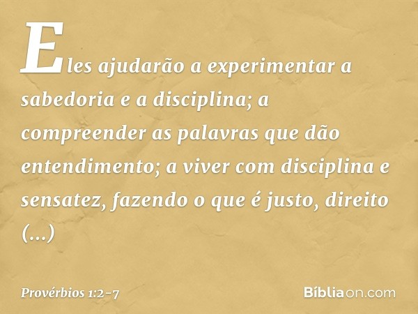 Eles ajudarão a experimentar
a sabedoria e a disciplina;
a compreender as palavras
que dão entendimento; a viver com disciplina e sensatez,
fazendo o que é just