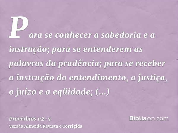 Para se conhecer a sabedoria e a instrução; para se entenderem as palavras da prudência;para se receber a instrução do entendimento, a justiça, o juízo e a eqüi