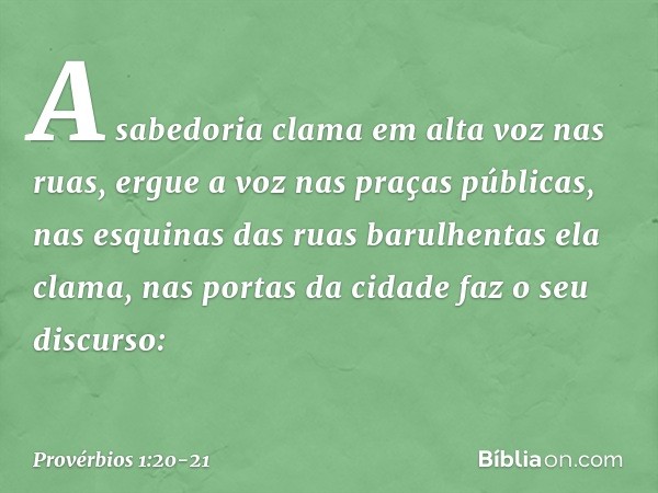 A sabedoria clama em alta voz nas ruas,
ergue a voz nas praças públicas, nas esquinas das ruas barulhentas
ela clama,
nas portas da cidade faz o seu discurso: -