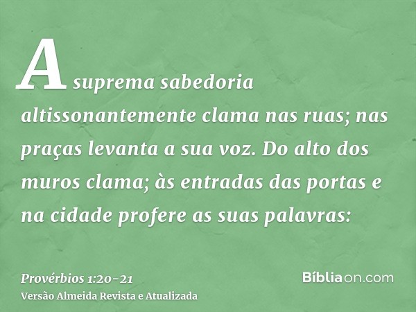 A suprema sabedoria altissonantemente clama nas ruas; nas praças levanta a sua voz.Do alto dos muros clama; às entradas das portas e na cidade profere as suas p