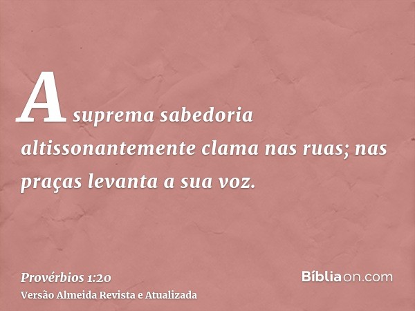 A suprema sabedoria altissonantemente clama nas ruas; nas praças levanta a sua voz.