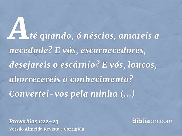 Até quando, ó néscios, amareis a necedade? E vós, escarnecedores, desejareis o escárnio? E vós, loucos, aborrecereis o conhecimento?Convertei-vos pela minha rep