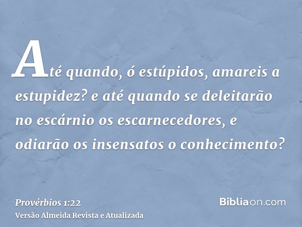 Até quando, ó estúpidos, amareis a estupidez? e até quando se deleitarão no escárnio os escarnecedores, e odiarão os insensatos o conhecimento?