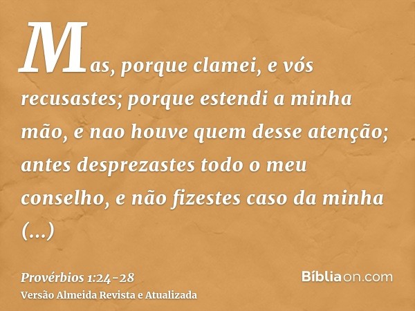 Mas, porque clamei, e vós recusastes; porque estendi a minha mão, e nao houve quem desse atenção;antes desprezastes todo o meu conselho, e não fizestes caso da 