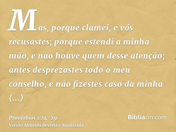 Mas, porque clamei, e vós recusastes; porque estendi a minha mão, e nao houve quem desse atenção;antes desprezastes todo o meu conselho, e não fizestes caso da 