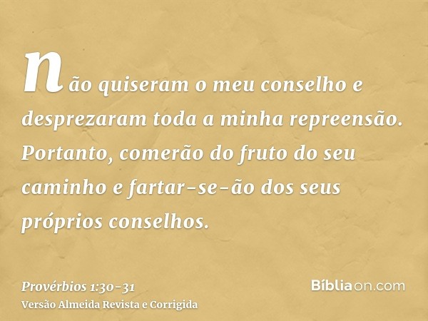 não quiseram o meu conselho e desprezaram toda a minha repreensão.Portanto, comerão do fruto do seu caminho e fartar-se-ão dos seus próprios conselhos.