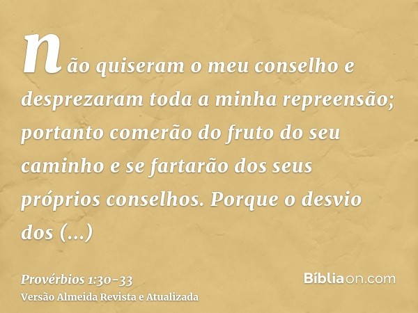 não quiseram o meu conselho e desprezaram toda a minha repreensão;portanto comerão do fruto do seu caminho e se fartarão dos seus próprios conselhos.Porque o de