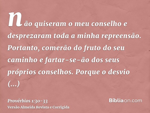 não quiseram o meu conselho e desprezaram toda a minha repreensão.Portanto, comerão do fruto do seu caminho e fartar-se-ão dos seus próprios conselhos.Porque o 