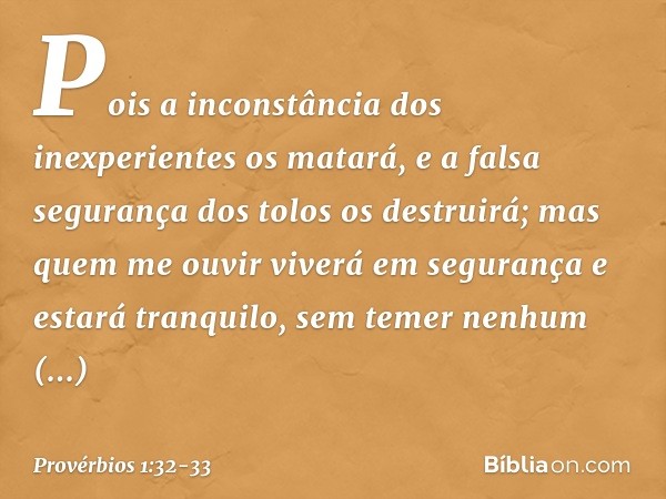 Pois a inconstância dos inexperientes
os matará,
e a falsa segurança dos tolos os destruirá; mas quem me ouvir viverá em segurança
e estará tranquilo, sem temer