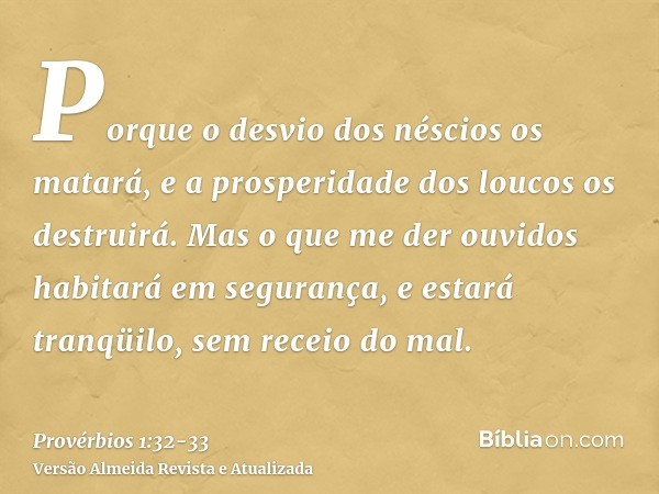 Porque o desvio dos néscios os matará, e a prosperidade dos loucos os destruirá.Mas o que me der ouvidos habitará em segurança, e estará tranqüilo, sem receio d