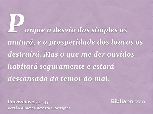 Porque o desvio dos simples os matará, e a prosperidade dos loucos os destruirá.Mas o que me der ouvidos habitará seguramente e estará descansado do temor do ma