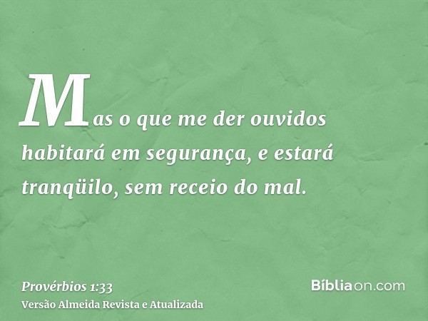 Mas o que me der ouvidos habitará em segurança, e estará tranqüilo, sem receio do mal.