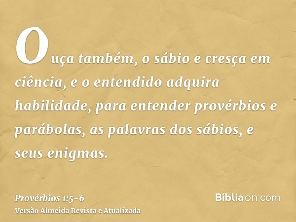 Ouça também, o sábio e cresça em ciência, e o entendido adquira habilidade,para entender provérbios e parábolas, as palavras dos sábios, e seus enigmas.