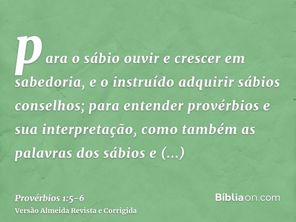 para o sábio ouvir e crescer em sabedoria, e o instruído adquirir sábios conselhos;para entender provérbios e sua interpretação, como também as palavras dos sáb