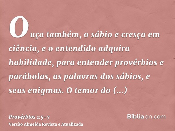 Ouça também, o sábio e cresça em ciência, e o entendido adquira habilidade,para entender provérbios e parábolas, as palavras dos sábios, e seus enigmas.O temor 