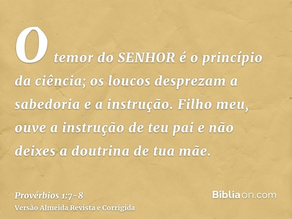 O temor do SENHOR é o princípio da ciência; os loucos desprezam a sabedoria e a instrução.Filho meu, ouve a instrução de teu pai e não deixes a doutrina de tua 